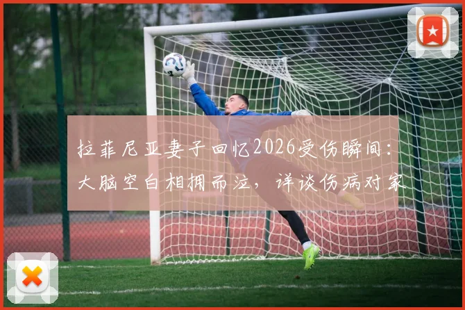 拉菲尼亚妻子回忆2026受伤瞬间:大脑空白相拥而泣,详谈伤病对家庭与职业生涯的影响