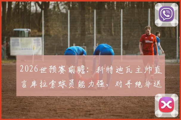 2026世预赛前瞻：科特迪瓦主帅直言库拉索球员能力强，对手绝非送分童子，解析两队真实水平