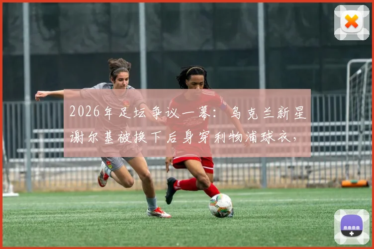 2026年足坛争议一幕：乌克兰新星谢尔基被换下后身穿利物浦球衣，是转会预兆还是单纯意外？球迷热议背后的原因