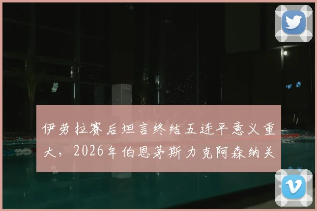 伊劳拉赛后坦言终结五连平意义重大,2026年伯恩茅斯力克阿森纳关键一役深度解析