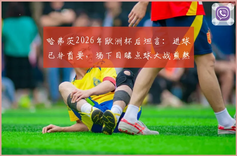 哈弗茨2026年欧洲杯后坦言：进球已非首要，场下目睹点球大战煎熬无比，德国前锋心理状态深度解析