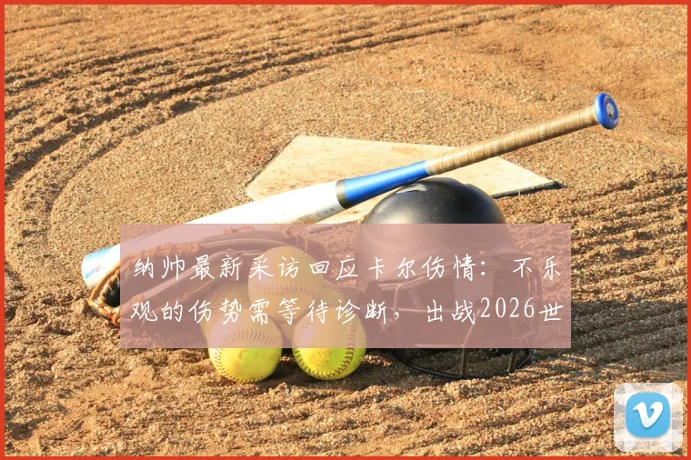 纳帅最新采访回应卡尔伤情：不乐观的伤势需等待诊断，出战2026世界杯成疑，附权威解读