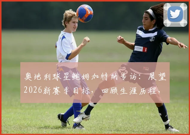 奥地利球星鲍姆加特纳专访：展望2026新赛季目标，回顾生涯历程，誓言卷土重来