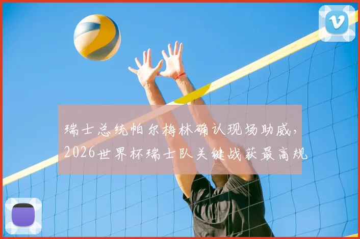 瑞士总统帕尔梅林确认现场助威，2026世界杯瑞士队关键战获最高规格支持