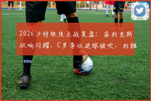 2026沙特联焦点战复盘:菲利克斯双响闪耀,C罗争议进球被吹,利雅得胜利2-1逆转青年人