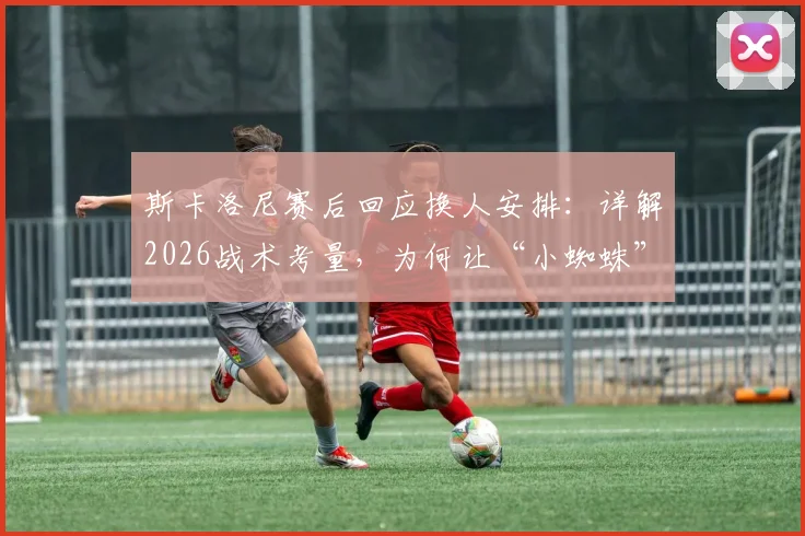 斯卡洛尼赛后回应换人安排:详解2026战术考量,为何让“小蜘蛛”阿尔瓦雷斯替补引热议