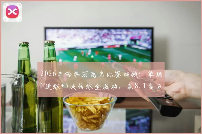 2026年哈弗茨高光比赛回顾:单场1进球+5次传球全成功,获8.1高分评价