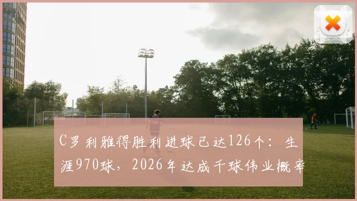 C罗利雅得胜利进球已达126个：生涯970球，2026年达成千球伟业概率分析与最新数据追踪