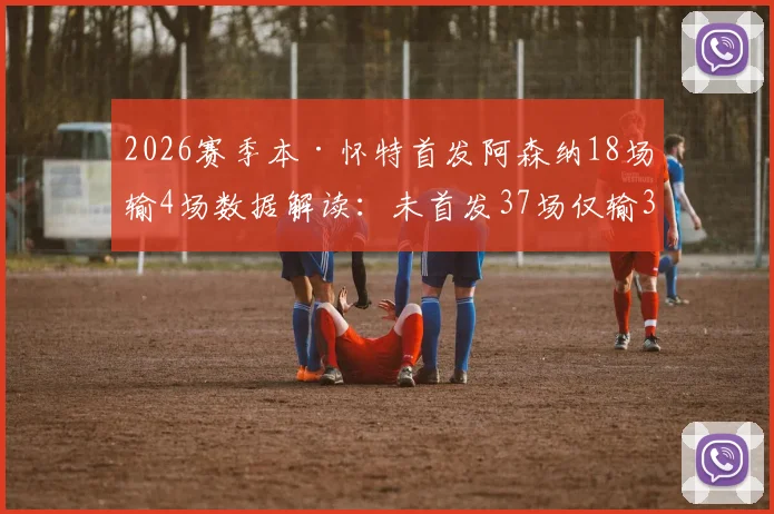 2026赛季本·怀特首发阿森纳18场输4场数据解读:未首发37场仅输3场,他到底有多关键?