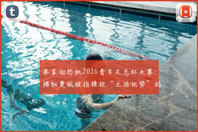 弗莱彻怒批2026青年足总杯决赛:揭秘曼城被指操控“主场优势”的三大争议点与青训赛事公平性探讨