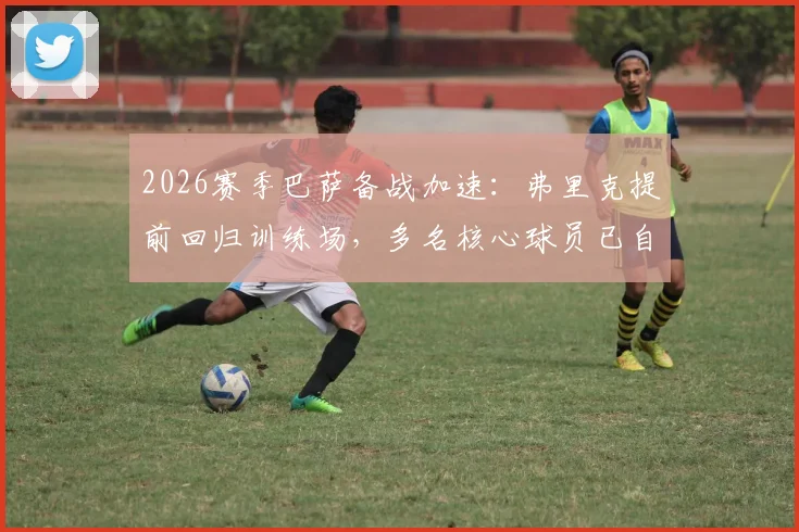 2026赛季巴萨备战加速：弗里克提前回归训练场，多名核心球员已自发归队加练