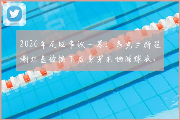 2026年足坛争议一幕:乌克兰新星谢尔基被换下后身穿利物浦球衣,是转会预兆还是单纯意外?球迷热议背后的原因