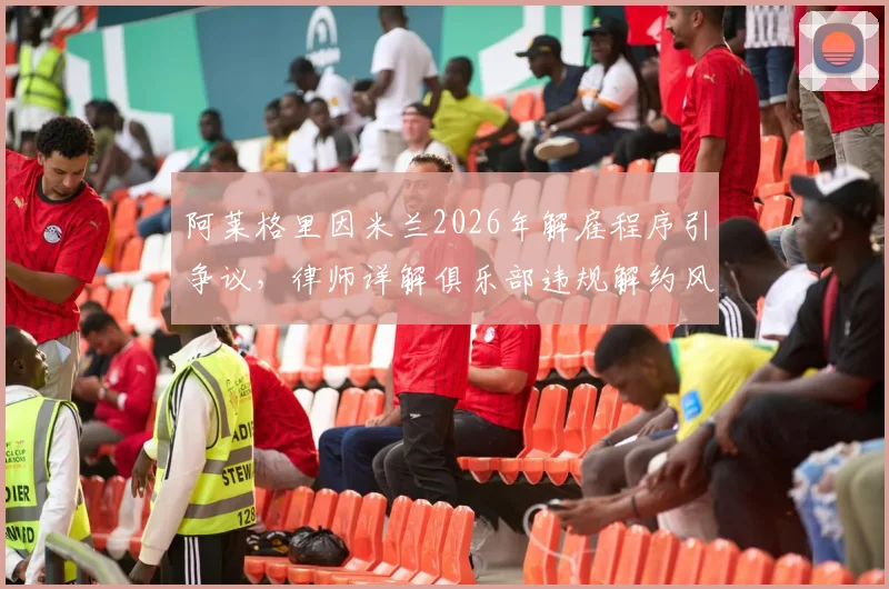 阿莱格里因米兰2026年解雇程序引争议，律师详解俱乐部违规解约风险