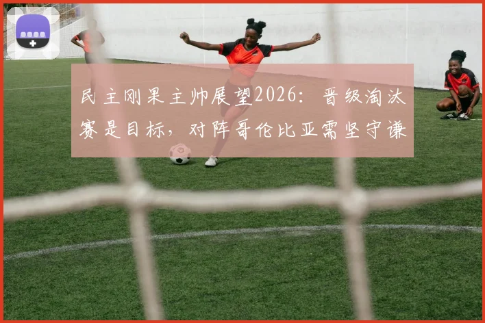 民主刚果主帅展望2026：晋级淘汰赛是目标，对阵哥伦比亚需坚守谦逊姿态