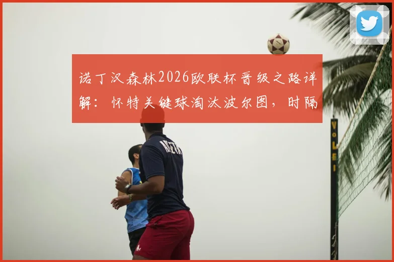 诺丁汉森林2026欧联杯晋级之路详解：怀特关键球淘汰波尔图，时隔多年重返欧战四强全回顾