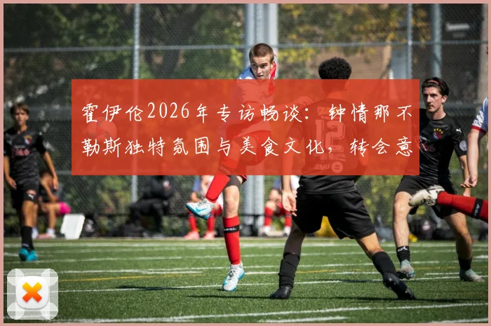 霍伊伦2026年专访畅谈:钟情那不勒斯独特氛围与美食文化,转会意向与风土人情深度解析
