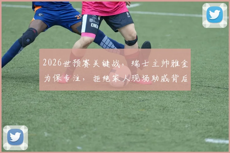 2026世预赛关键战，瑞士主帅雅金为保专注，拒绝家人现场助威背后的职业态度