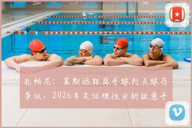 孔帕尼：莱默远距离手球判点球存争议，2026年足坛理性分析故意手球标准