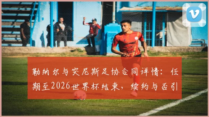 勒纳尔与突尼斯足协合同详情：任期至2026世界杯结束，续约与否引关注
