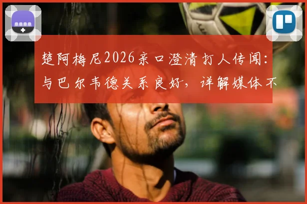 楚阿梅尼2026亲口澄清打人传闻：与巴尔韦德关系良好，详解媒体不实报道始末