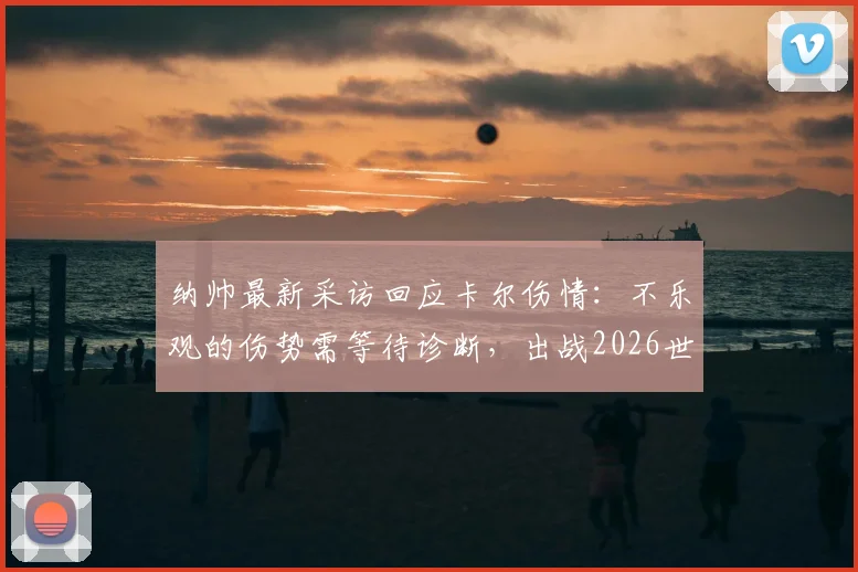 纳帅最新采访回应卡尔伤情:不乐观的伤势需等待诊断,出战2026世界杯成疑,附权威解读