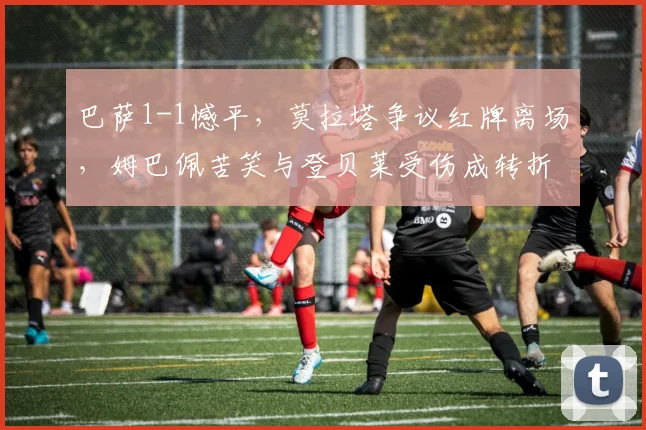 巴萨1-1憾平,莫拉塔争议红牌离场,姆巴佩苦笑与登贝莱受伤成转折:2026年国王杯战术复盘与球员表现详解