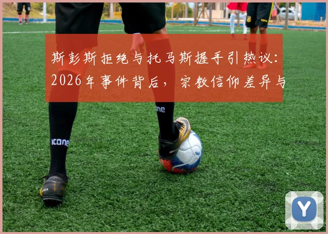 斯彭斯拒绝与托马斯握手引热议：2026年事件背后，宗教信仰差异与NBA球员文化冲突详解