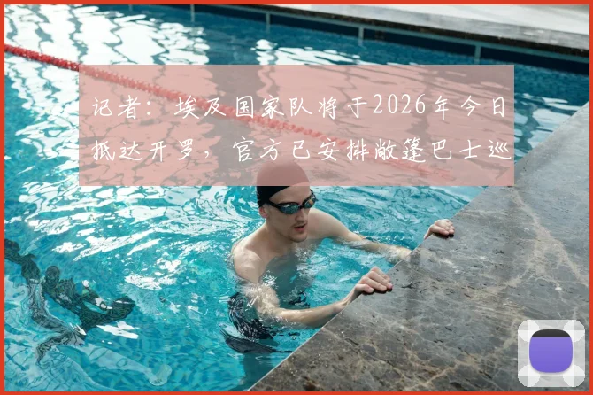 记者：埃及国家队将于2026年今日抵达开罗，官方已安排敞篷巴士巡游欢迎流程详解