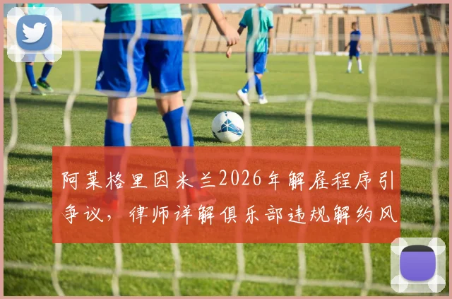 阿莱格里因米兰2026年解雇程序引争议，律师详解俱乐部违规解约风险
