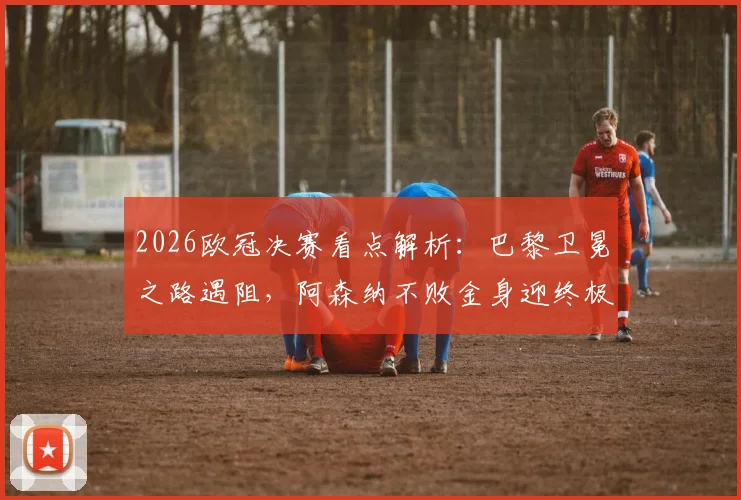 2026欧冠决赛看点解析：巴黎卫冕之路遇阻，阿森纳不败金身迎终极考验，附双方关键数据对比