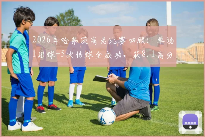 2026年哈弗茨高光比赛回顾：单场1进球+5次传球全成功，获8.1高分评价