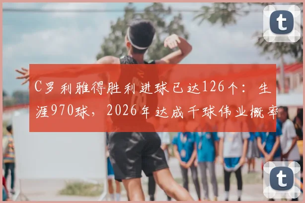 C罗利雅得胜利进球已达126个：生涯970球，2026年达成千球伟业概率分析与最新数据追踪