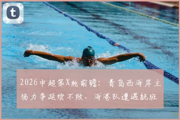 2026中超第X轮前瞻：青岛西海岸主场力争延续不败，海港队遭遇航班延误体能成疑，关键对决解析