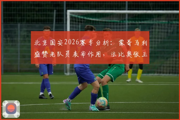 北京国安2026赛季分析：蒙哥马利盛赞老队员表率作用，法比奥张玉宁确定可出战海港关键战