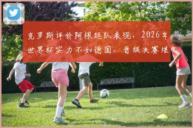 克罗斯评价阿根廷队表现,2026年世界杯实力不如德国,晋级决赛堪称奇迹引热议