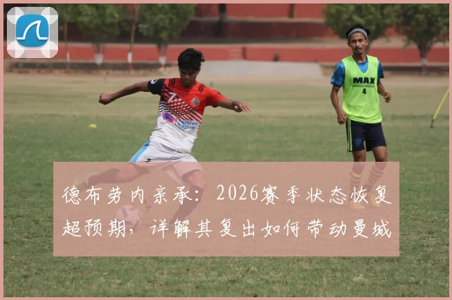 德布劳内亲承：2026赛季状态恢复超预期，详解其复出如何带动曼城更衣室积极氛围