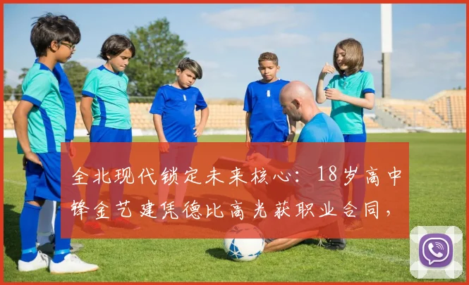 全北现代锁定未来核心：18岁高中锋金艺建凭德比高光获职业合同，解析韩国青训直通K联赛路径
