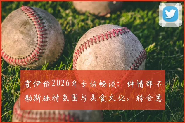 霍伊伦2026年专访畅谈：钟情那不勒斯独特氛围与美食文化，转会意向与风土人情深度解析