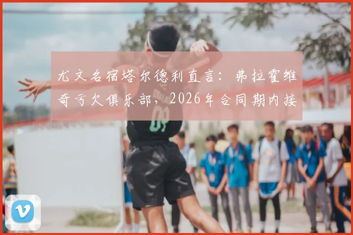 尤文名宿塔尔德利直言：弗拉霍维奇亏欠俱乐部，2026年合同期内接受降薪合情合理