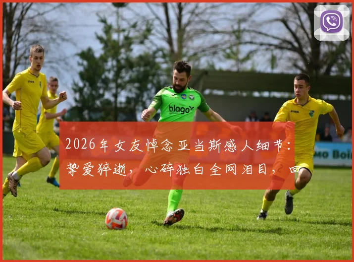 2026年女友悼念亚当斯感人细节：挚爱猝逝，心碎独白全网泪目，回顾传奇中锋赛场与生活点滴