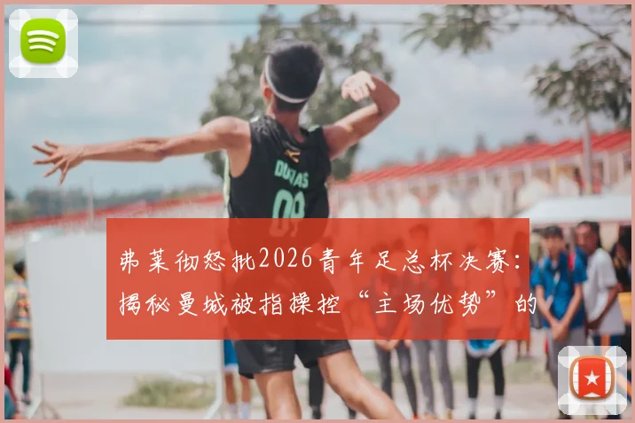 弗莱彻怒批2026青年足总杯决赛：揭秘曼城被指操控“主场优势”的三大争议点与青训赛事公平性探讨