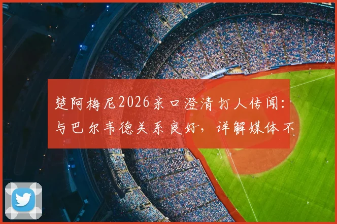 楚阿梅尼2026亲口澄清打人传闻：与巴尔韦德关系良好，详解媒体不实报道始末