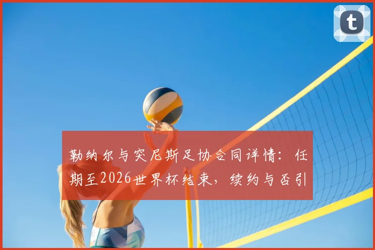 勒纳尔与突尼斯足协合同详情：任期至2026世界杯结束，续约与否引关注
