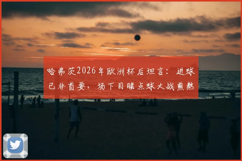哈弗茨2026年欧洲杯后坦言:进球已非首要,场下目睹点球大战煎熬无比,德国前锋心理状态深度解析