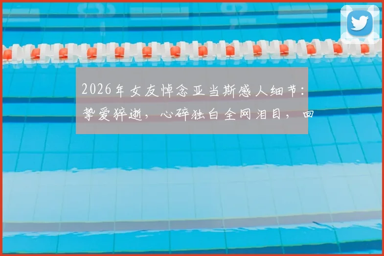 2026年女友悼念亚当斯感人细节：挚爱猝逝，心碎独白全网泪目，回顾传奇中锋赛场与生活点滴