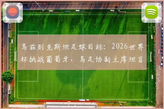 乌兹别克斯坦足球目标:2026世界杯挑战葡萄牙,乌足协副主席坦言现状与雄心