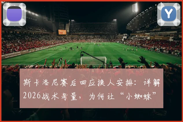 斯卡洛尼赛后回应换人安排：详解2026战术考量，为何让“小蜘蛛”阿尔瓦雷斯替补引热议