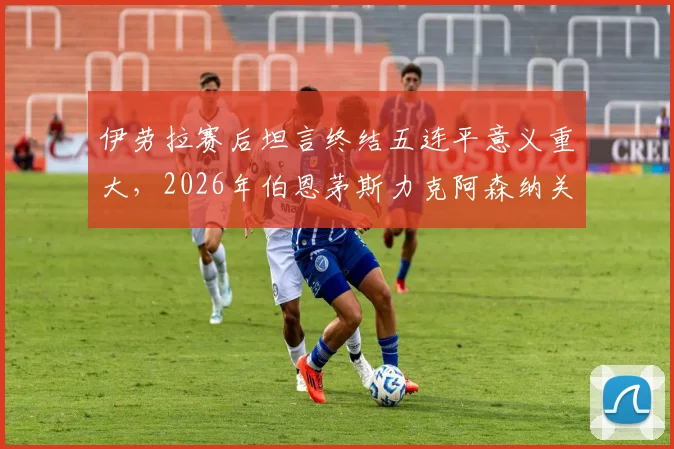 伊劳拉赛后坦言终结五连平意义重大，2026年伯恩茅斯力克阿森纳关键一役深度解析