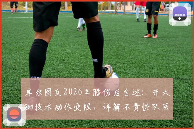 库尔图瓦2026年膝伤后自述：开大脚技术动作受限，详解不责怪队医拉门斯的背后原因