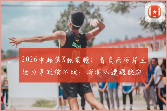 2026中超第X轮前瞻：青岛西海岸主场力争延续不败，海港队遭遇航班延误体能成疑，关键对决解析